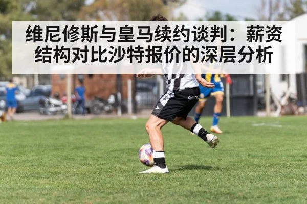 维尼修斯与皇马续约谈判：薪资结构对比沙特报价的深层分析